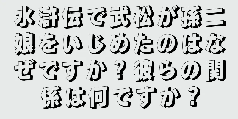 水滸伝で武松が孫二娘をいじめたのはなぜですか？彼らの関係は何ですか？
