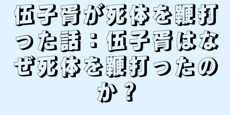 伍子胥が死体を鞭打った話：伍子胥はなぜ死体を鞭打ったのか？