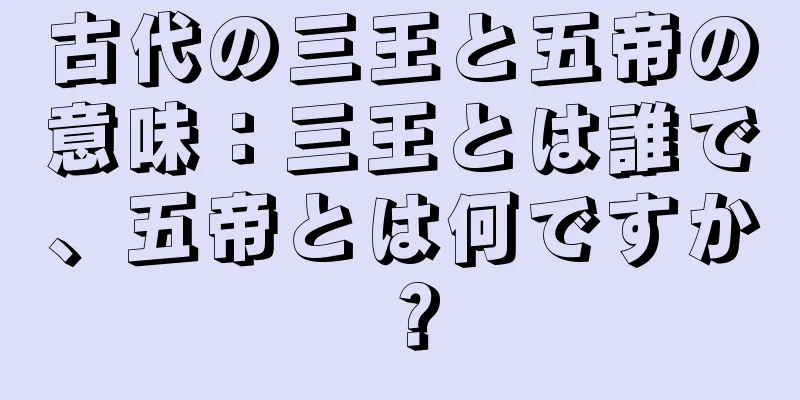 古代の三王と五帝の意味：三王とは誰で、五帝とは何ですか？