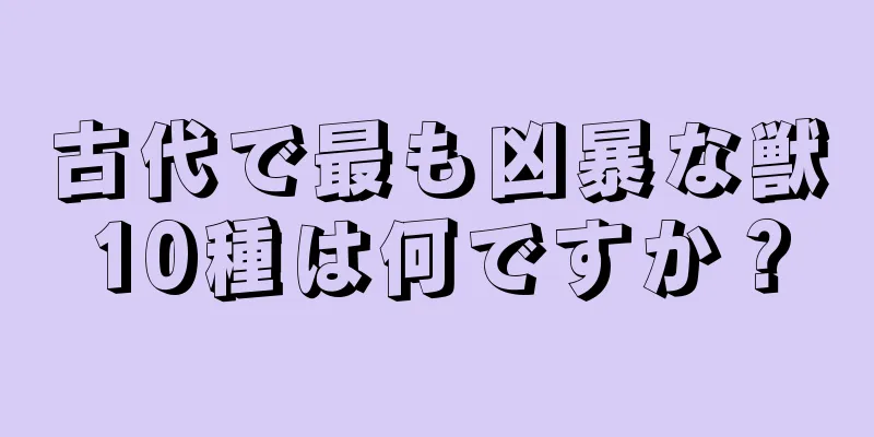 古代で最も凶暴な獣10種は何ですか？