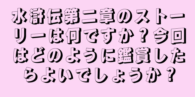 水滸伝第二章のストーリーは何ですか？今回はどのように鑑賞したらよいでしょうか？