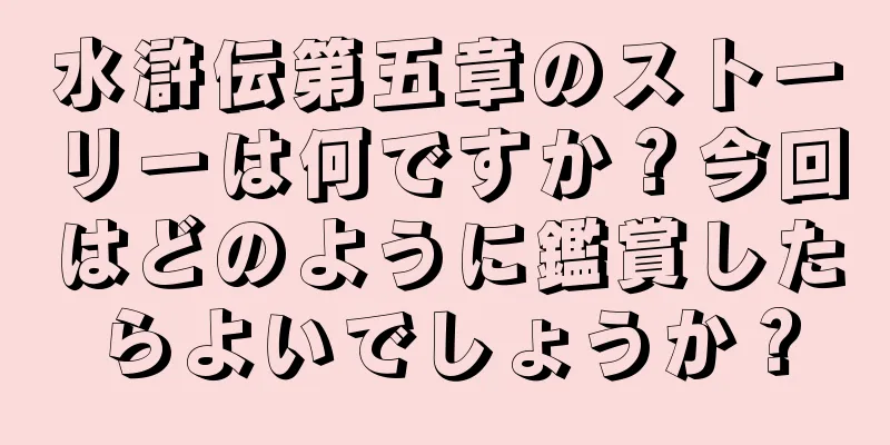 水滸伝第五章のストーリーは何ですか？今回はどのように鑑賞したらよいでしょうか？