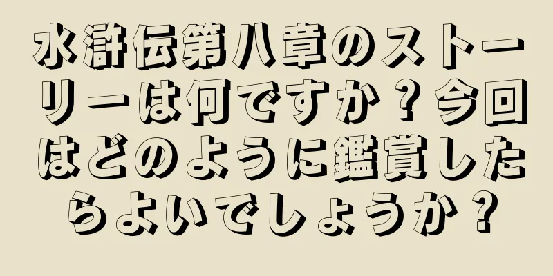 水滸伝第八章のストーリーは何ですか？今回はどのように鑑賞したらよいでしょうか？