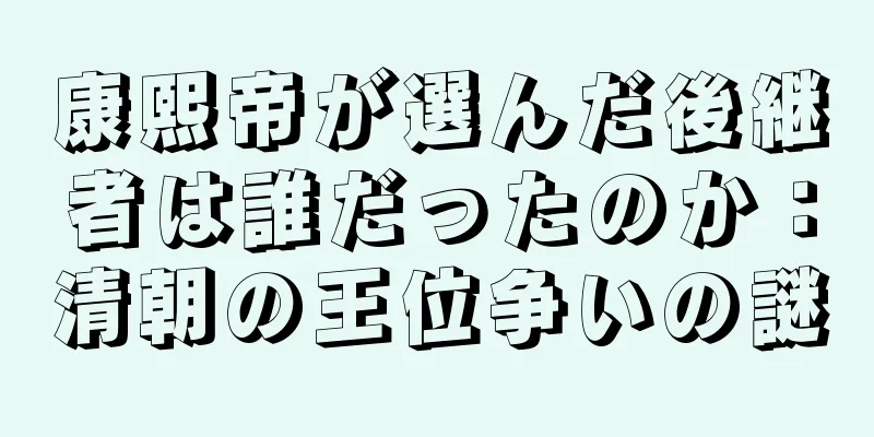 康熙帝が選んだ後継者は誰だったのか：清朝の王位争いの謎