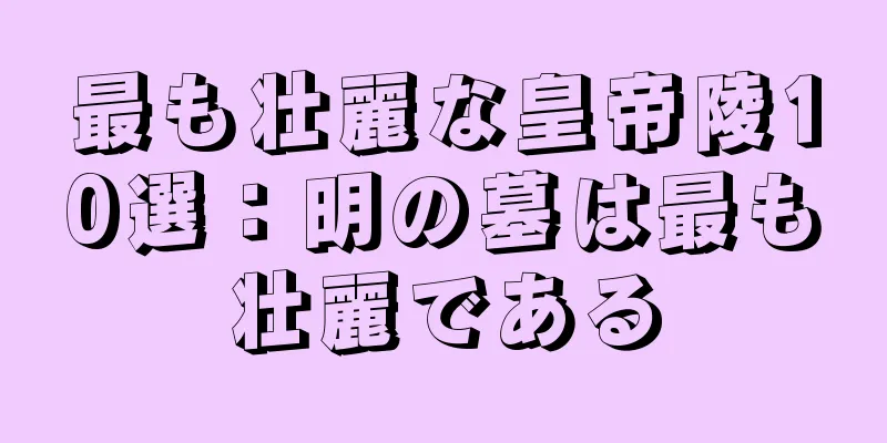 最も壮麗な皇帝陵10選：明の墓は最も壮麗である