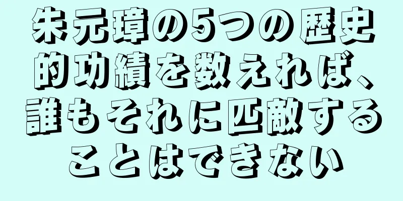 朱元璋の5つの歴史的功績を数えれば、誰もそれに匹敵することはできない