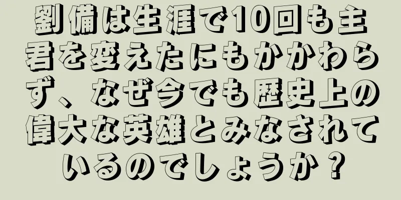 劉備は生涯で10回も主君を変えたにもかかわらず、なぜ今でも歴史上の偉大な英雄とみなされているのでしょうか？