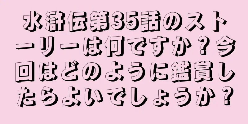 水滸伝第35話のストーリーは何ですか？今回はどのように鑑賞したらよいでしょうか？