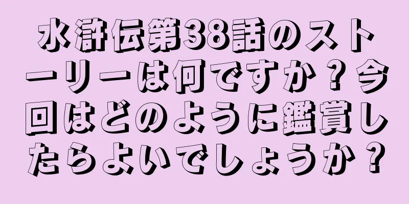 水滸伝第38話のストーリーは何ですか？今回はどのように鑑賞したらよいでしょうか？