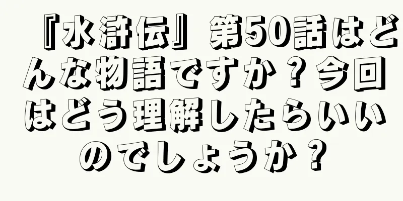 『水滸伝』第50話はどんな物語ですか？今回はどう理解したらいいのでしょうか？