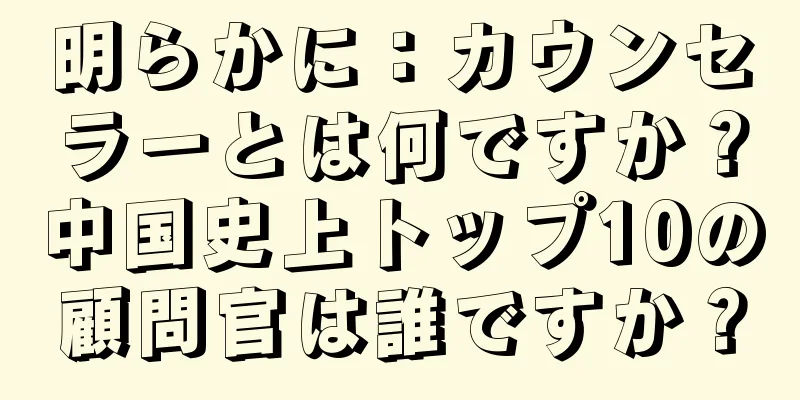 明らかに：カウンセラーとは何ですか？中国史上トップ10の顧問官は誰ですか？