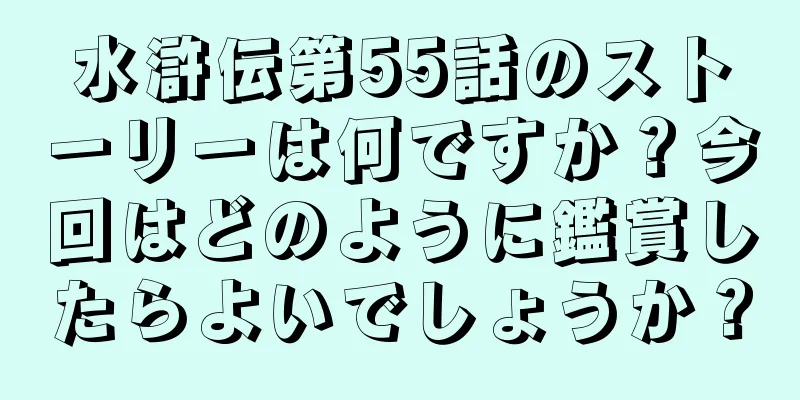 水滸伝第55話のストーリーは何ですか？今回はどのように鑑賞したらよいでしょうか？