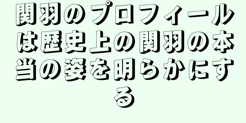 関羽のプロフィールは歴史上の関羽の本当の姿を明らかにする