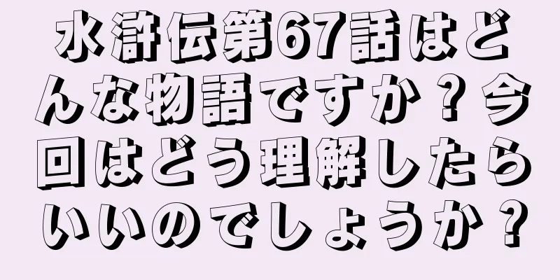 水滸伝第67話はどんな物語ですか？今回はどう理解したらいいのでしょうか？
