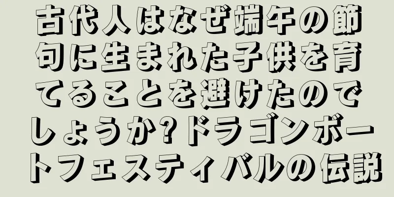 古代人はなぜ端午の節句に生まれた子供を育てることを避けたのでしょうか?ドラゴンボートフェスティバルの伝説