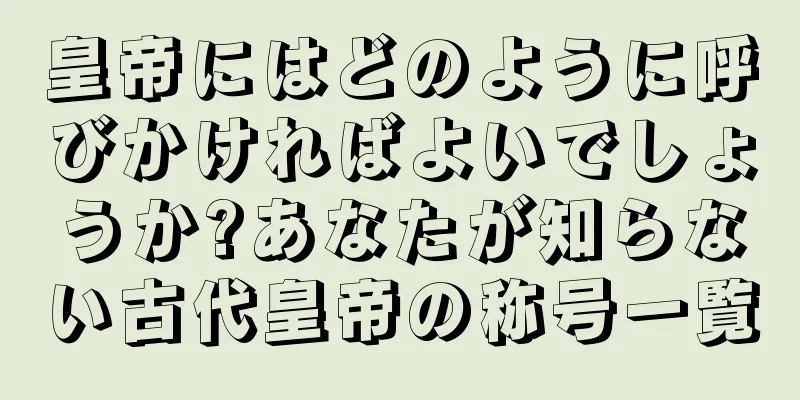 皇帝にはどのように呼びかければよいでしょうか?あなたが知らない古代皇帝の称号一覧