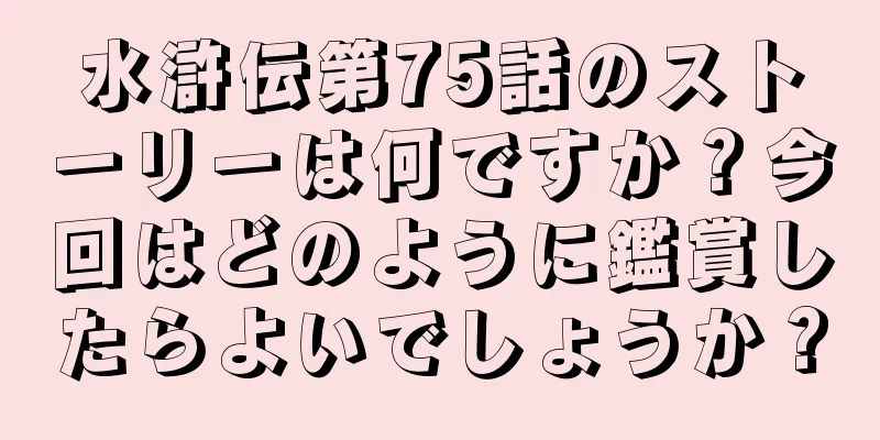 水滸伝第75話のストーリーは何ですか？今回はどのように鑑賞したらよいでしょうか？