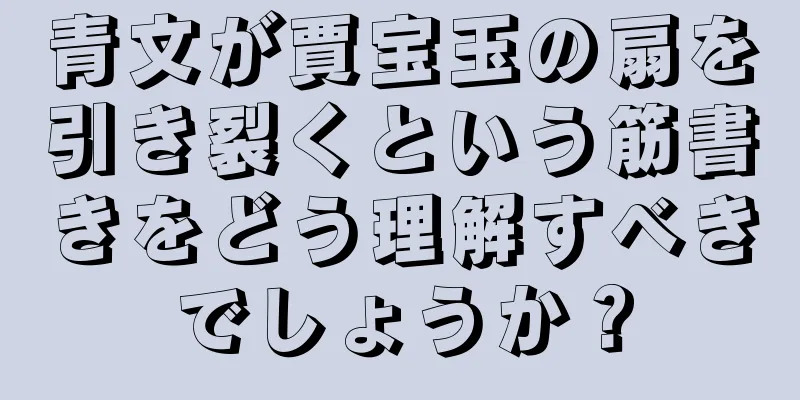 青文が賈宝玉の扇を引き裂くという筋書きをどう理解すべきでしょうか？
