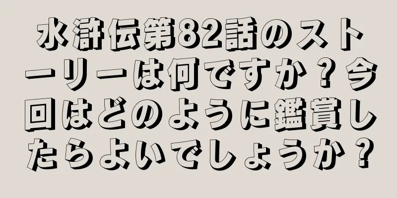 水滸伝第82話のストーリーは何ですか？今回はどのように鑑賞したらよいでしょうか？