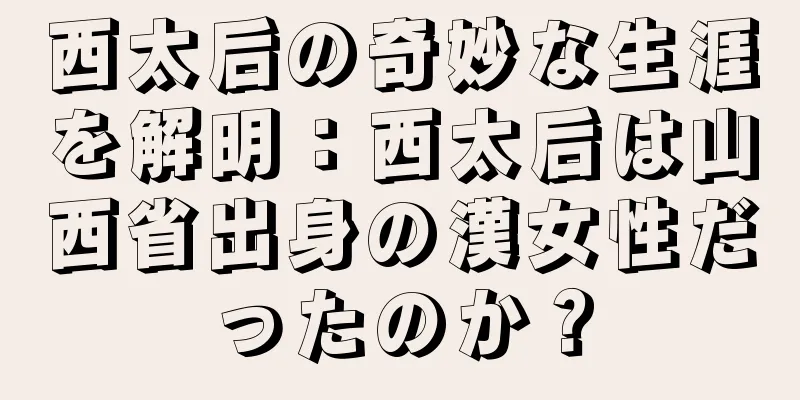 西太后の奇妙な生涯を解明：西太后は山西省出身の漢女性だったのか？