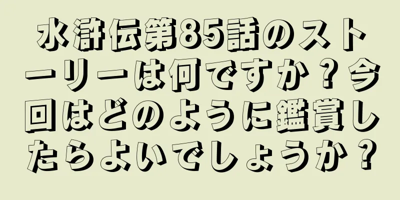 水滸伝第85話のストーリーは何ですか？今回はどのように鑑賞したらよいでしょうか？