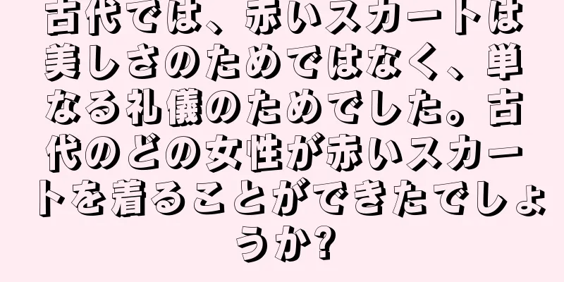 古代では、赤いスカートは美しさのためではなく、単なる礼儀のためでした。古代のどの女性が赤いスカートを着ることができたでしょうか?