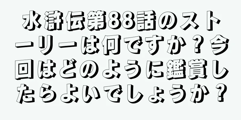 水滸伝第88話のストーリーは何ですか？今回はどのように鑑賞したらよいでしょうか？