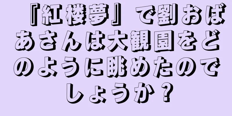 『紅楼夢』で劉おばあさんは大観園をどのように眺めたのでしょうか？