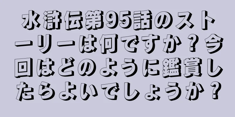 水滸伝第95話のストーリーは何ですか？今回はどのように鑑賞したらよいでしょうか？
