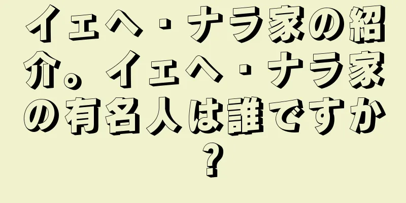 イェヘ・ナラ家の紹介。イェヘ・ナラ家の有名人は誰ですか？