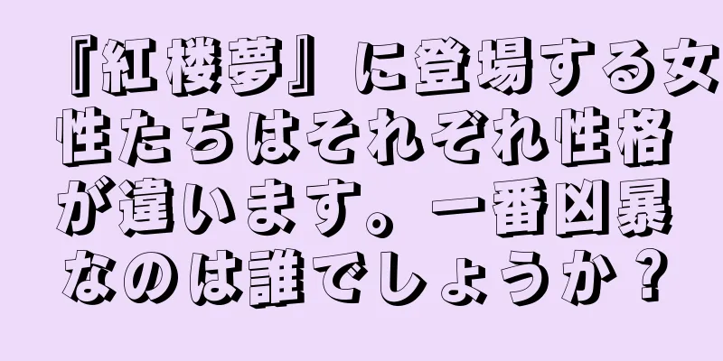 『紅楼夢』に登場する女性たちはそれぞれ性格が違います。一番凶暴なのは誰でしょうか？