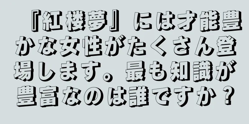 『紅楼夢』には才能豊かな女性がたくさん登場します。最も知識が豊富なのは誰ですか？