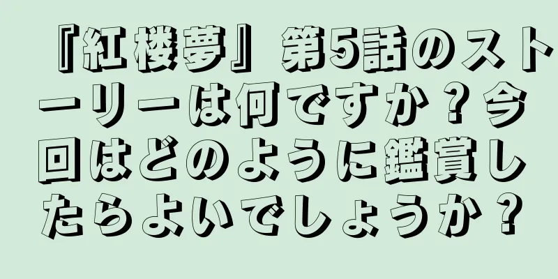 『紅楼夢』第5話のストーリーは何ですか？今回はどのように鑑賞したらよいでしょうか？