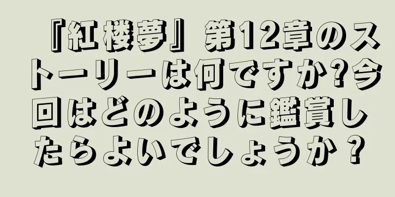 『紅楼夢』第12章のストーリーは何ですか?今回はどのように鑑賞したらよいでしょうか？