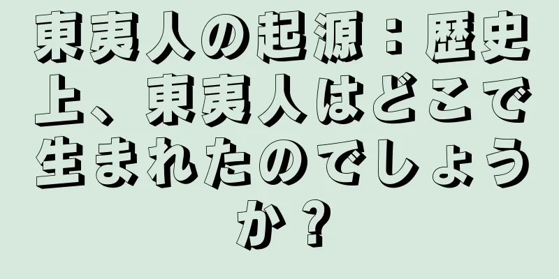 東夷人の起源：歴史上、東夷人はどこで生まれたのでしょうか？