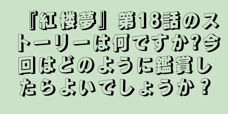 『紅楼夢』第18話のストーリーは何ですか?今回はどのように鑑賞したらよいでしょうか？