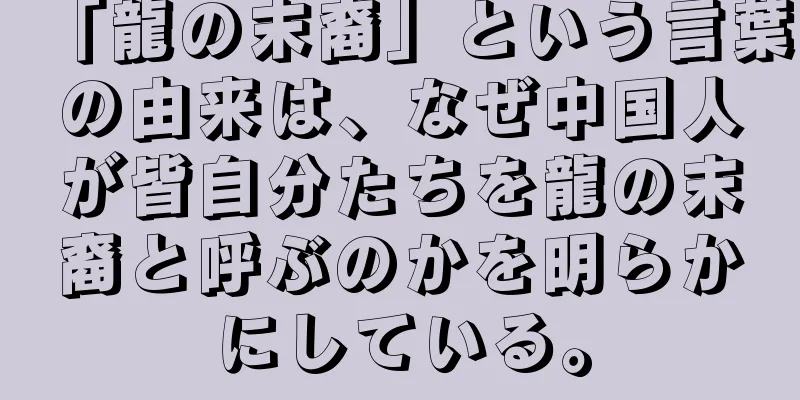 「龍の末裔」という言葉の由来は、なぜ中国人が皆自分たちを龍の末裔と呼ぶのかを明らかにしている。