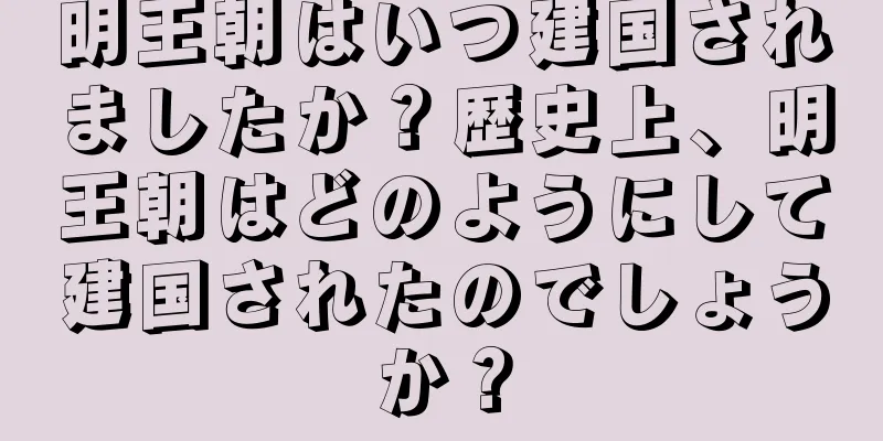 明王朝はいつ建国されましたか？歴史上、明王朝はどのようにして建国されたのでしょうか？