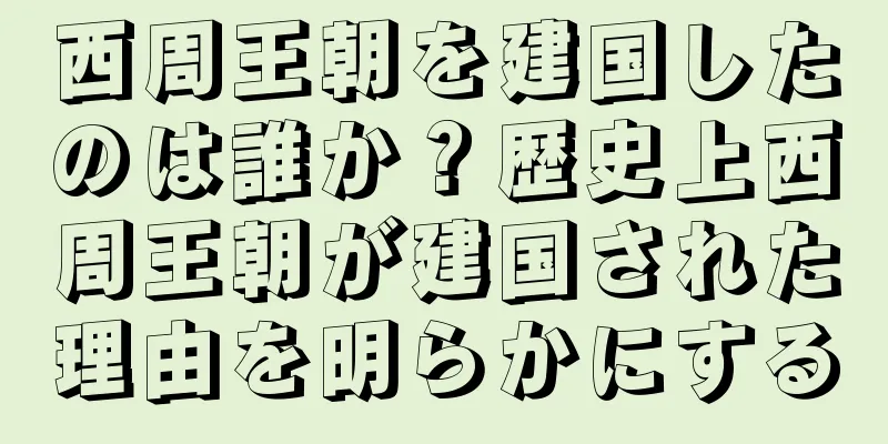 西周王朝を建国したのは誰か？歴史上西周王朝が建国された理由を明らかにする