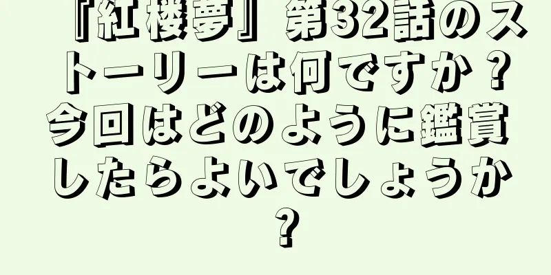『紅楼夢』第32話のストーリーは何ですか？今回はどのように鑑賞したらよいでしょうか？