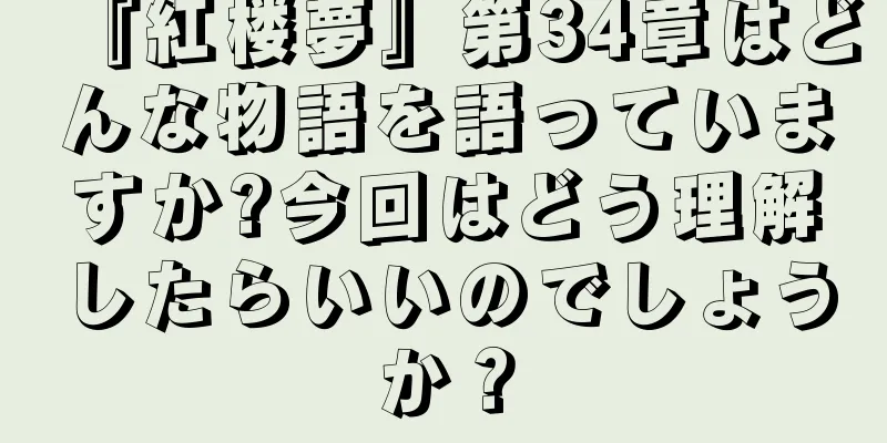 『紅楼夢』第34章はどんな物語を語っていますか?今回はどう理解したらいいのでしょうか？