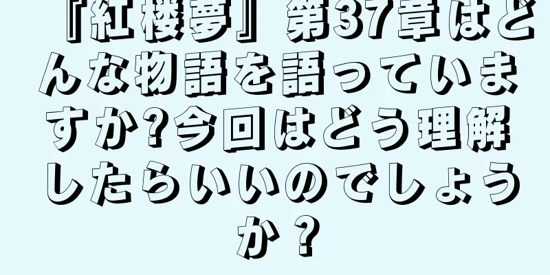 『紅楼夢』第37章はどんな物語を語っていますか?今回はどう理解したらいいのでしょうか？