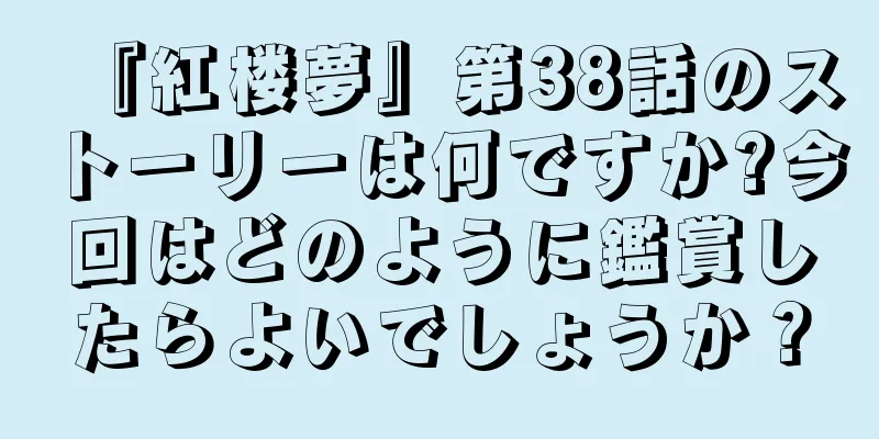 『紅楼夢』第38話のストーリーは何ですか?今回はどのように鑑賞したらよいでしょうか？