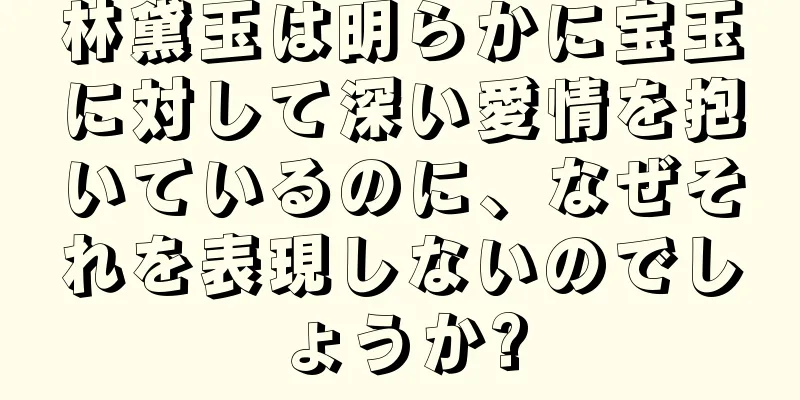 林黛玉は明らかに宝玉に対して深い愛情を抱いているのに、なぜそれを表現しないのでしょうか?