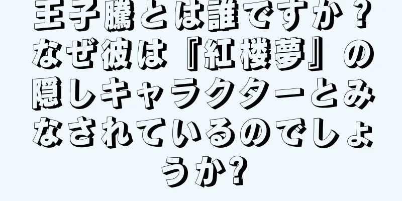 王子騰とは誰ですか？なぜ彼は『紅楼夢』の隠しキャラクターとみなされているのでしょうか?