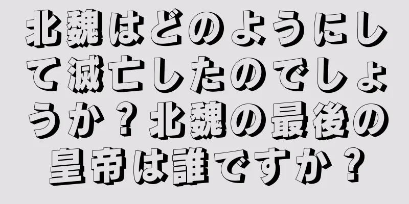 北魏はどのようにして滅亡したのでしょうか？北魏の最後の皇帝は誰ですか？