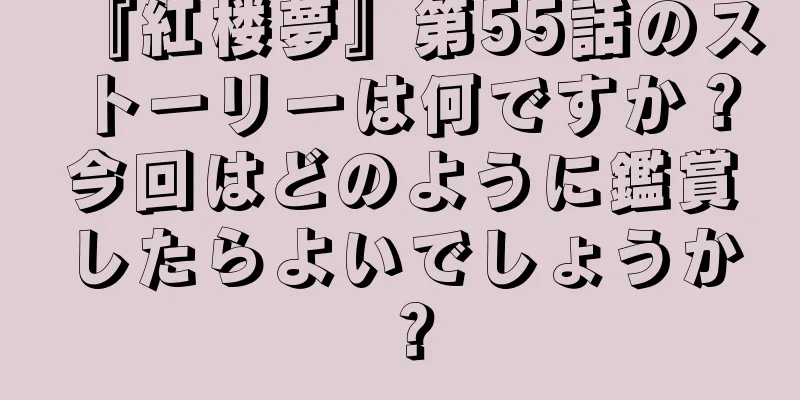 『紅楼夢』第55話のストーリーは何ですか？今回はどのように鑑賞したらよいでしょうか？