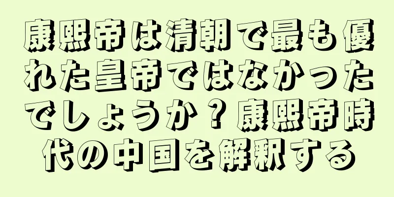 康熙帝は清朝で最も優れた皇帝ではなかったでしょうか？康熙帝時代の中国を解釈する