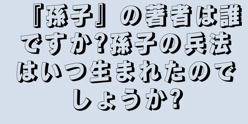 『孫子』の著者は誰ですか?孫子の兵法はいつ生まれたのでしょうか?