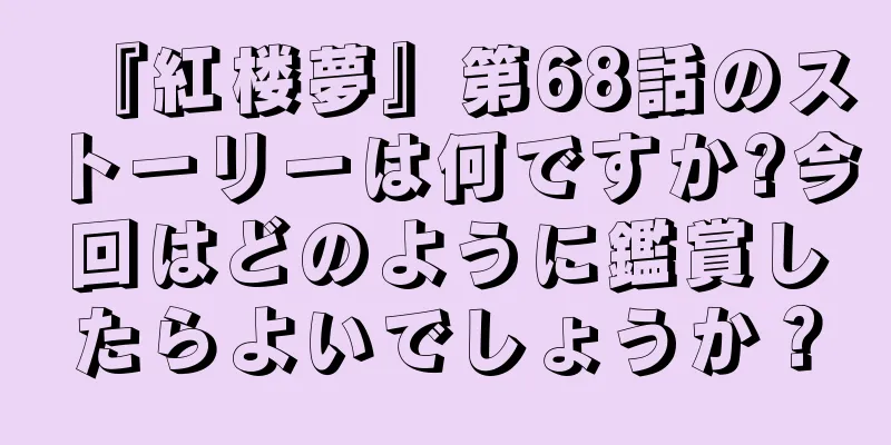『紅楼夢』第68話のストーリーは何ですか?今回はどのように鑑賞したらよいでしょうか？